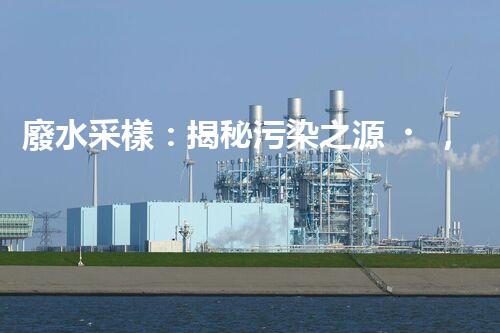 廢水采樣：揭秘污染之源，還原隱匿真相！